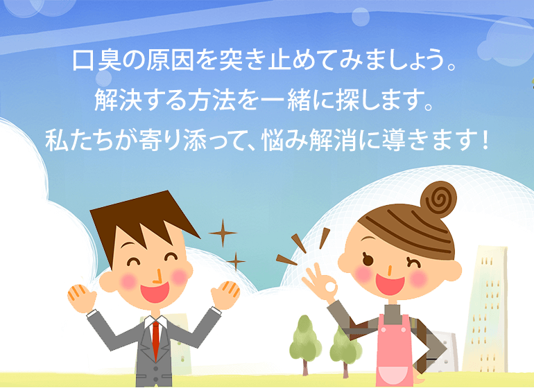 口臭の原因を突き止めてみましょう。解決する方法を一緒に探します。私たちが寄り添って、悩み解消に導きます！